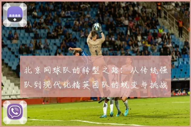 北京网球队的转型之路：从传统强队到现代化精英团队的蜕变与挑战