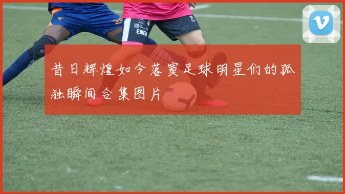 昔日辉煌如今落寞足球明星们的孤独瞬间合集图片