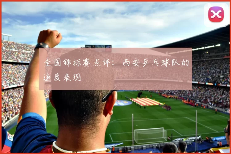 全国锦标赛点评：西安乒乓球队的速度表现