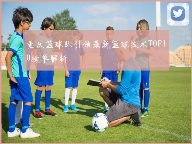 重庆篮球队引领最新篮球技术TOP10榜单解析