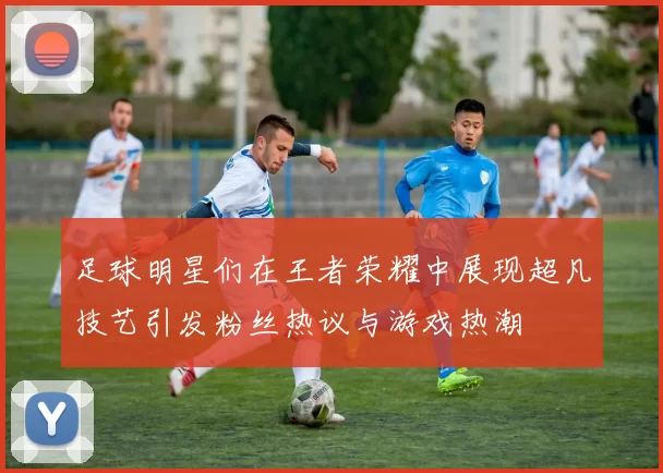 足球明星们在王者荣耀中展现超凡技艺引发粉丝热议与游戏热潮