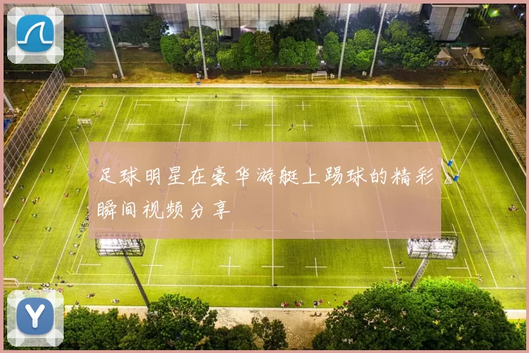 足球明星在豪华游艇上踢球的精彩瞬间视频分享