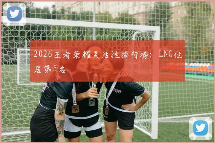 2026王者荣耀灵活性排行榜：LNG位居第5名