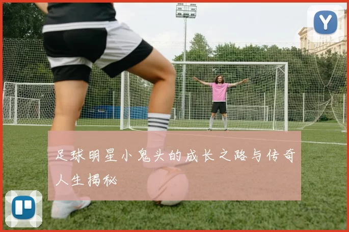 足球明星小鬼头的成长之路与传奇人生揭秘
