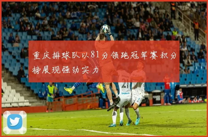 重庆排球队以81分领跑冠军赛积分榜展现强劲实力