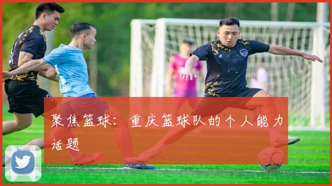 聚焦篮球：重庆篮球队的个人能力话题