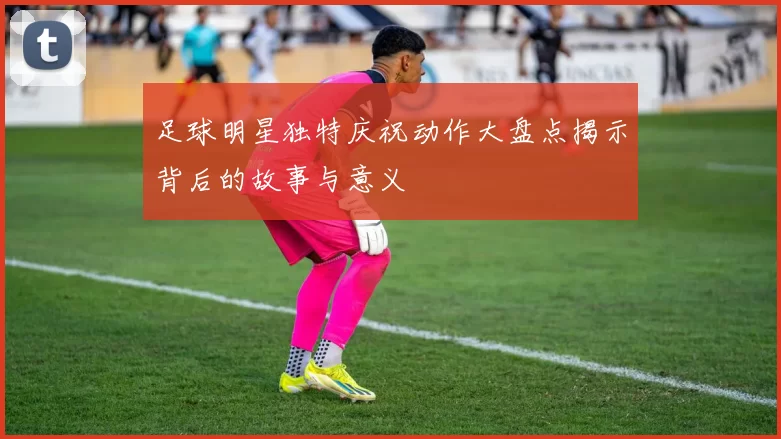 足球明星独特庆祝动作大盘点揭示背后的故事与意义